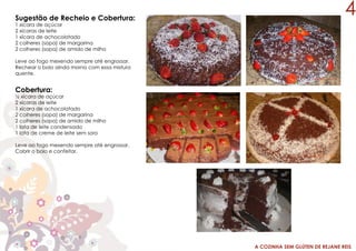 A COZINHA SEM GLÚTEN DE REJANE REIS
Sugestão de Recheio e Cobertura:
1 xícara de açúcar
2 xícaras de leite
1 xícara de achocolatado
2 colheres (sopa) de margarina
2 colheres (sopa) de amido de milho
Leve ao fogo mexendo sempre até engrossar.
Rechear o bolo ainda morno com essa mistura
quente.
Cobertura:
½ xícara de açúcar
2 xícaras de leite
1 xícara de achocolatado
2 colheres (sopa) de margarina
2 colheres (sopa) de amido de milho
1 lata de leite condensado
1 lata de creme de leite sem soro
Leve ao fogo mexendo sempre até engrossar.
Cobrir o bolo e confeitar.
4
 