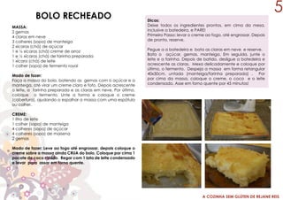 A COZINHA SEM GLÚTEN DE REJANE REIS
BOLO RECHEADO
MASSA:
2 gemas
4 claras em neve
3 colheres (sopa) de manteiga
2 xícaras (chá) de açúcar
1 e ½ xícaras (chá) creme de arroz
1 e ½ xícaras (chá) de farinha preparada
1 xícara (chá) de leite
1 colher (sopa) de fermento royal
Modo de fazer:
Faça a massa do bolo, batendo as gemas com o açúcar e a
manteiga, até virar um creme claro e fofo. Depois acrescente
o leite, a farinha preparada e as claras em neve. Por último,
coloque o fermento. Unte a forma e coloque o creme
(cobertura), ajudando a espalhar a massa com uma espátula
ou colher.
CREME:
1 litro de leite
1 colher (sopa) de manteiga
4 colheres (sopa) de açúcar
4 colheres (sopa) de maisena
2 gemas
Modo de fazer: Leve ao fogo até engrossar, depois coloque o
creme sobre a massa ainda CRUA do bolo. Coloque por cima 1
pacote de coco ralado. Regar com 1 lata de leite condensado
e levar para assar em forno quente.
Dicas:
Deixe todos os ingredientes prontos, em cima da mesa,
inclusive a batedeira, e PARE!
Primeiro Passo: levar o creme ao fogo, até engrossar. Depois
de pronto, reserve.
Pegue a a batedeira e bata as claras em neve e reserve.
Bata o açúcar, gemas, manteiga. Em seguida, junte o
leite e a farinha. Depois de batido, desligue a batedeira e
acrescente as claras. Mexa delicadamente e coloque por
último, o fermento. Despeja a massa em forma retangular
40x30cm, untada (manteiga/farinha preparada) . Por
por cima da massa, coloque o creme, o coco e o leite
condensado. Asse em forno quente por 45 minutos!
5
 
