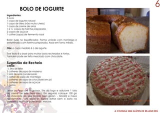 A COZINHA SEM GLÚTEN DE REJANE REIS
BOLO DE IOGURTE
Ingredientes:
5 ovos
1 copo de iogurte natural
1 copo de óleo (não muito cheio)
1 copo de creme de arroz
1 e ½ copos de farinha preparada
2 copos de açúcar
1 colher (sopa) de fermento royal
Bater tudo no liquidificador. Forma untada com manteiga e
enfarinhada com farinha preparada. Assar em forno médio.
Obs: o copo medida é o de iogurte.
Esse bolo é a base para muitos bolos recheados e tortas.
Também pode ser feito mesclado com chocolate.
Sugestão de Recheio
CREME:
½ litro de leite
2 colheres de sopa de maisena
1 lata de leite condensado
1 colher de sopa de manteiga
2 colheres de sopa de chocolate em pó
2 colheres de sopa de açúcar
1 gema
Levar ao fogo até engrossar. Tire do fogo e adicione 1 lata
de creme de leite (sem soro). Em seguida coloque 100 grs
de chocolate ao leite picado (sem glúten - Harald) e mexa
rapidamente até dissolver. Espere esfriar bem e bata na
batedeira. Vai ficar parecendo mousse.
6
 
