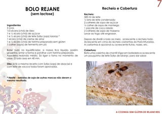 A COZINHA SEM GLÚTEN DE REJANE REIS
BOLO REJANE
(sem lactose)
Ingredientes
3 ovos
1/2 xícara (chá) de óleo
1 e ½ xícara (chá) de açúcar
1 e ½ xícara (chá) de leite Sollys (soja) laranja *
1 xícara (chá) de creme de arroz
1 e ½ xícara (chá) de farinha preparada sem glúten
1 colher (sopa) de fermento em pó
Bater tudo no liquidificador, a massa fica líquida, porém
grossinha. Untar a forma e polvilhar com farinha preparada,
Assadeira redonda média. Só ligar o forno no momento de
assar. O bolo assa em 40 min.
Obs: já fiz a mesma receita com Sollys (soja) de abacaxi e
com leite de vaca e todos foram aprovados.
* Nestlé - bebidas de soja de outras marcas não deram o
mesmo resultado.
Recheio e Cobertura
Recheio:
500 ml de leite
½ lata de leite condensado
2 colheres de sopa de açúcar
½ colher de sopa de manteiga
1 pacote de coco ralado
2 colheres de sopa de maisena
Levar ao fogo até engrossar.
Depois de dividir o bolo ao meio, acrescente o recheio todo.
Acrescente em cima do recheio castanhas do Pará trituradas.
A castanhas é opcional ou acrescente frutas, nozes, etc.
Cobertura:
Bata uma caixinha de chantili Vigor em batedeira e acrescente
um pouquinho de leite Sollys de laranja, para dar sabor.
7
 