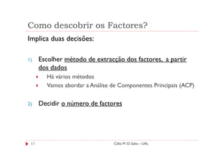 Como descobrir os Factores?
Implica duas decisões:

1)    Escolher método de extracção dos factores, a partir
      dos dados
        Há vários métodos
        Vamos abordar a Análise de Componentes Principais (ACP)

2)    Decidir o número de factores




 11                             Célia M. D. Sales - UAL
 