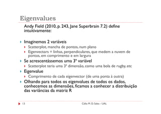 Eigenvalues
 Andy Field (2010, p. 243, Jane Superbrain 7.2) define
 intuitivamente:

 Imaginemos 2 variáveis
     Scatterplot, mancha de pontos, num plano
     Eigenvectors = linhas, perpendiculares, que medem a nuvem de
     pontos, em comprimento e em largura
 Se acrescentássemos uma 3ª variável
     Scatterplot teria uma 3ª dimensão, como uma bola de rugby, etc
 Eigenvalue
     Comprimento de cada eigenvector (de uma ponta à outra)
 Olhando para todos os eigenvalues de todos os dados,
 conhecemos as dimensões, ficamos a conhecer a distribuição
 das variâncias da matriz R

13                                   Célia M. D. Sales - UAL
 