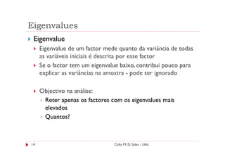 Eigenvalues
 Eigenvalue
     Eigenvalue de um factor mede quanto da variância de todas
     as variáveis iniciais é descrita por esse factor
     Se o factor tem um eigenvalue baixo, contribui pouco para
     explicar as variâncias na amostra - pode ser ignorado

     Objectivo na análise:
      Reter apenas os factores com os eigenvalues mais
      elevados
      Quantos?



14                              Célia M. D. Sales - UAL
 