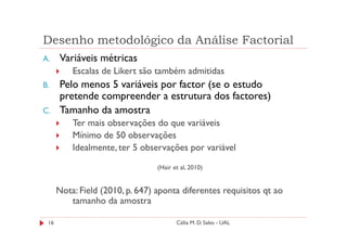Desenho metodológico da Análise Factorial
A.    Variáveis métricas
          Escalas de Likert são também admitidas
B.    Pelo menos 5 variáveis por factor (se o estudo
      pretende compreender a estrutura dos factores)
C.    Tamanho da amostra
          Ter mais observações do que variáveis
          Mínimo de 50 observações
          Idealmente, ter 5 observações por variável

                                 (Hair et al, 2010)


      Nota: Field (2010, p. 647) aponta diferentes requisitos qt ao
         tamanho da amostra

 16                                     Célia M. D. Sales - UAL
 