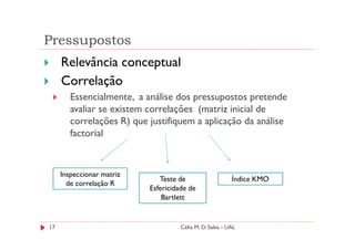 Pressupostos
     Relevância conceptual
     Correlação
        Essencialmente, a análise dos pressupostos pretende
        avaliar se existem correlações (matriz inicial de
        correlações R) que justifiquem a aplicação da análise
        factorial



     Inspeccionar matriz
                              Teste de                    Índice KMO
       de correlação R
                           Esfericidade de
                               Bartlett


17                                   Célia M. D. Sales - UAL
 