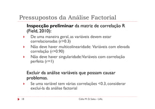Pressupostos da Análise Factorial
     Inspecção preliminar da matriz de correlação R
     (Field, 2010):
       De uma maneira geral, as variáveis devem estar
       correlacionadas (r>0.3)
       Não deve haver multicolinearidade: Variáveis com elevada
       correlação (r>0.90)
       Não deve haver singularidade:Variáveis com correlação
       perfeita (r=1)

     Excluir da análise variáveis que possam causar
     problemas.
       Se uma variável tem várias correlações <0.3, considerar
       excluí-la da análise factorial

18                                Célia M. D. Sales - UAL
 
