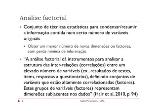 Análise factorial
    Conjunto de técnicas estatísticas para condensar/resumir
    a informação contida num certo número de variáveis
    originais
      Obter um menor número de novas dimensões ou factores,
      com perda mínima de informação
    “A análise factorial dá instrumentos para analisar a
    estrutura das inter-relações (correlações) entre um
    elevado número de variáveis (ex., resultados de testes,
    items, respostas a questionários), definindo conjuntos de
    variáveis que estão altamente correlacionadas (factores).
    Estes grupos de variáveis (factores) representam
    dimensões subjacentes nos dados” (Hair et al, 2010, p. 94)
2                               Célia M. D. Sales - UAL
 