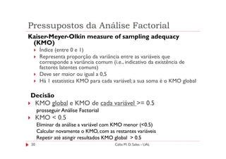 Pressupostos da Análise Factorial
Kaiser-Meyer-Olkin measure of sampling adequacy
 (KMO)
       Índice (entre 0 e 1)
       Representa proporção da variância entre as variáveis que
       corresponde a variância comum (i.e., indicativo da existência de
       factores latentes comuns)
       Deve ser maior ou igual a 0,5
       Há 1 estatística KMO para cada variável; a sua soma é o KMO global

Decisão
 KMO global e KMO de cada variável >= 0.5
      prosseguir Análise Factorial
      KMO < 0.5
      Eliminar da análise a variável com KMO menor (<0.5)
      Calcular novamente o KMO, com as restantes variáveis
      Repetir até atingir resultados KMO global > 0.5
 20                                     Célia M. D. Sales - UAL
 