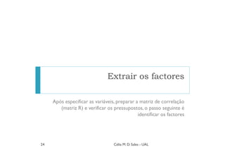 Extrair os factores

     Após especificar as variáveis, preparar a matriz de correlação
        (matriz R) e verificar os pressupostos, o passo seguinte é
                                              identificar os factores




24                                Célia M. D. Sales - UAL
 