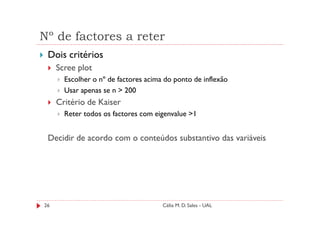 Nº de factores a reter
 Dois critérios
     Scree plot
       Escolher o nº de factores acima do ponto de inflexão
       Usar apenas se n > 200
     Critério de Kaiser
       Reter todos os factores com eigenvalue >1


 Decidir de acordo com o conteúdos substantivo das variáveis




26                                    Célia M. D. Sales - UAL
 