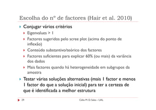 Escolha do nº de factores (Hair et al. 2010)
 Conjugar vários critérios
     Eigenvalues > 1
     Factores sugeridos pelo scree plot (acima do ponto de
     inflexão)
     Conteúdo substantivo/teórico dos factores
     Factores suficientes para explicar 60% (ou mais) da variância
     dos dados
     Mais factores quando há heterogeneidade em subgrupos da
     amostra
 Testar várias soluções alternativas (mais 1 factor e menos
 1 factor do que a solução inicial) para ter a certeza de
 que é identificada a melhor estrutura
29                                 Célia M. D. Sales - UAL
 