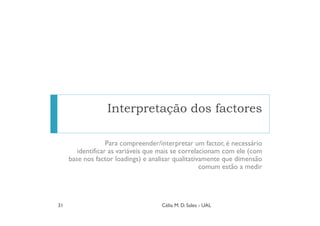 Interpretação dos factores

                   Para compreender/interpretar um factor, é necessário
        identificar as variáveis que mais se correlacionam com ele (com
     base nos factor loadings) e analisar qualitativamente que dimensão
                                                    comum estão a medir




31                                  Célia M. D. Sales - UAL
 