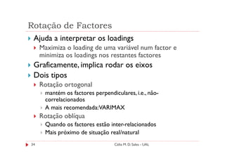 Rotação de Factores
 Ajuda a interpretar os loadings
     Maximiza o loading de uma variável num factor e
     minimiza os loadings nos restantes factores
 Graficamente, implica rodar os eixos
 Dois tipos
     Rotação ortogonal
      mantém os factores perpendiculares, i.e., não-
      correlacionados
      A mais recomendada:VARIMAX
     Rotação oblíqua
      Quando os factores estão inter-relacionados
      Mais próximo de situação real/natural
34                                Célia M. D. Sales - UAL
 