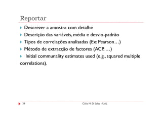 Reportar
  Descrever a amostra com detalhe
  Descrição das variáveis, média e desvio-padrão
  Tipos de correlações analisadas (Ex: Pearson…)
  Método de extracção de factores (ACP, …)
  Initial communality estimates used (e.g., squared multiple
correlations).




 39                            Célia M. D. Sales - UAL
 