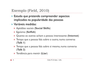 Exemplo (Field, 2010)
    Estudo que pretende compreender aspectos
    implicados na popularidade das pessoas
    Variáveis medidas:
     Aptidões sociais (Social Skills)
     Egoísmo (Selfish)
     Quanto os outros acham a pessoa interessante (Interest)
     Tempo que a pessoa fala sobre o outro, numa conversa
     (Talk 1)
     Tempo que a pessoa fala sobre si mesma, numa conversa
     (Talk 2)
     Tendência para mentir (Liar)

4                               Célia M. D. Sales - UAL
 