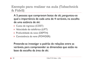 Exemplo para realizar na aula (Tabachnick
& Fidell)
 A 5 pessoas que compravam botas de ski, perguntou-se
 qual a importância de cada uma de 4 variáveis, na escolha
 de uma estância de ski:
     Custo de ingresso (COST)
     Velocidade do teleférico (LIFT)
     Profundidade da neve (DEPTH)
     Consistência da neve (POWDER)

 Pretende-se investigar o padrão de relações entre as
 variáveis, para compreender as dimensões que estão na
 base da escolha da área de ski.

40                              Célia M. D. Sales - UAL
 