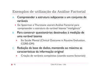 Exemplos de utilização da Análise Factorial
A.    Compreender a estrutura subjacente a um conjunto de
      variáveis
      Ex: Spearman e Thurstone usaram Análise Factorial para
      compreender a estrutura da variável latente “inteligência”
B.    Para construir questionários destinados à medição de
      uma variável latente
         Ex: Saúde Mental (Clinical Outcome in Routine Evaluation,
         CORE-OM)
C.    Redução da base de dados, mantendo ao máximo as
      características da informação original
         Criação de variáveis compósitas (usando scores factoriais)


 42                                 Célia M. D. Sales - UAL
 