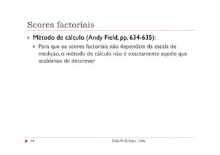 Scores factoriais
 Método de cálculo (Andy Field, pp. 634-635):
     Para que os scores factoriais não dependam da escala de
     medição, o método de cálculo não é exactamente aquele que
     acabámos de descrever




44                               Célia M. D. Sales - UAL
 