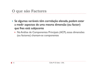 O que são Factores

    Se algumas variáveis têm correlação elevada, podem estar
    a medir aspectos de uma mesma dimensão (ou factor)
    que lhes está subjacente
     Na Análise de Componentes Principais (ACP), essas dimensões
     (ou factores) chamam-se componentes




6                                Célia M. D. Sales - UAL
 
