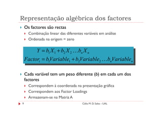 Representação algébrica dos factores
    Os factores são rectas
      Combinação linear das diferentes variáveis em análise
      Ordenada na origem = zero

           Y = b1 X 1 + b2 X 2 K bn X n
    Factori = b1Variable1 + b2Variable2 K bnVariablen

    Cada variável tem um peso diferente (b) em cada um dos
    factores
      Correspondem à coordenada na presentação gráfica
      Correspondem aos Factor Loadings
      Armazenam-se na Matriz A
9                                     Célia M. D. Sales - UAL
 