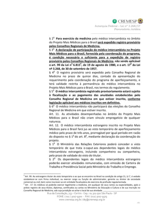 § 2
o
Para exercício da medicina pelo médico intercambista no âmbito
do Projeto Mais Médicos para o Brasil será expedido registro provisório
pelos Conselhos Regionais de Medicina.
§ 3o
A declaração de participação do médico intercambista no Projeto
Mais Médicos para o Brasil, fornecida pela coordenação do programa,
é condição necessária e suficiente para a expedição de registro
provisório pelos Conselhos Regionais de Medicina, não sendo aplicável
o art. 99 da Lei no
6.8155
, de 19 de agosto de 1980, e o art. 176
da Lei
nº 3.268, de 30 de setembro de 1957.
§ 4
o
O registro provisório será expedido pelo Conselho Regional de
Medicina no prazo de quinze dias, contado da apresentação do
requerimento pela coordenação do programa de aperfeiçoamento, e
terá validade restrita à permanência do médico intercambista no
Projeto Mais Médicos para o Brasil, nos termos do regulamento.
§ 5o
O médico intercambista registrado provisoriamente estará sujeito
à fiscalização e ao pagamento das anuidades estabelecidas pelo
Conselho Regional de Medicina em que estiver inscrito, conforme
legislação aplicável aos médicos inscritos em definitivo.
§ 6o
O médico intercambista não participará das eleições do Conselho
Regional de Medicina em que estiver inscrito.
Art. 11. As atividades desempenhadas no âmbito do Projeto Mais
Médicos para o Brasil não criam vínculo empregatício de qualquer
natureza.
Art. 12. O médico intercambista estrangeiro inscrito no Projeto Mais
Médicos para o Brasil fará jus ao visto temporário de aperfeiçoamento
médico pelo prazo de três anos, prorrogável por igual período em razão
do disposto no § 1o
do art. 8o
, mediante declaração da coordenação do
projeto.
§ 1
o
O Ministério das Relações Exteriores poderá conceder o visto
temporário de que trata o caput aos dependentes legais do médico
intercambista estrangeiro, incluindo companheiro ou companheira,
pelo prazo de validade do visto do titular.
§ 2
o
Os dependentes legais do médico intercambista estrangeiro
poderão exercer atividades remuneradas, com emissão de Carteira de
Trabalho e Previdência Social pelo Ministério do Trabalho e Emprego.
5
Art. 99. Ao estrangeiro titular de visto temporário e ao que se encontre no Brasil na condição do artigo 21, § 1°, é vedado
estabelecer-se com firma individual, ou exercer cargo ou função de administrador, gerente ou diretor de sociedade
comercial ou civil, bem como inscrever-se em entidade fiscalizadora do exercício de profissão regulamentada.
6
Art . 17. Os médicos só poderão exercer legalmente a medicina, em qualquer de seus ramos ou especialidades, após o
prévio registro de seus títulos, diplomas, certificados ou cartas no Ministério da Educação e Cultura e de sua inscrição no
Conselho Regional de Medicina, sob cuja jurisdição se achar o local de sua atividade.
 