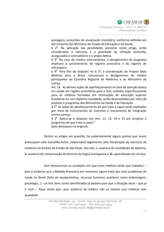 passagens, acrescidos de atualização monetária, conforme definido em
ato conjunto dos Ministros de Estado da Educação e da Saúde.
§ 2o
Na aplicação das penalidades previstas neste artigo, serão
consideradas a natureza e a gravidade da infração cometida,
assegurados o contraditório e a ampla defesa.
§ 3
o
No caso de médico intercambista, o desligamento do programa
implicará o cancelamento do registro provisório e do registro de
estrangeiro.
§ 4
o
Para fins do disposto no § 3
o
, a coordenação do Projeto Mais
Médicos para o Brasil comunicará o desligamento do médico
participante ao Conselho Regional de Medicina e ao Ministério da
Justiça.
Art. 16. As demais ações de aperfeiçoamento na área de atenção básica
em saúde em regiões prioritárias para o SUS, voltadas especificamente
para os médicos formados em instituições de educação superior
brasileiras ou com diploma revalidado, serão desenvolvidas por meio de
projetos e programas dos Ministérios da Saúde e da Educação.
§ 1
o
As ações de aperfeiçoamento de que trata o caput serão realizadas
por meio de instrumentos de incentivo e mecanismos de integração
ensino-serviço.
§ 2
o
Aplica-se o disposto nos arts. 11, 13, 14 e 15 aos projetos e
programas de que trata o caput.”
(sem destaques no original).
Dentre os artigos em questão, há evidentemente alguns pontos que muito
preocupam este Conselho-Autor, responsável legalmente pela fiscalização do exercício da
medicina no âmbito do Estado de São Paulo. São eles: i. ausência de revalidação de diploma;
ii. ausência de comprovação de domínio da língua portuguesa e; iii. aprendizado em serviço.
Sem destacarmos as condições em que estes médicos terão que trabalhar –
pois é evidente que a Medida Provisória em momento algum trata dos reais problemas da
saúde no Brasil (falta de equipamentos, recursos humanos auxiliares como enfermagem,
psicologia...) – os três itens acima identificados já bastam para que a situação atual – que já
é ruim – fique ainda pior, pois ausência de médico não se resolve com médicos sem
qualidade.
 