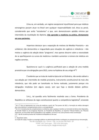 Criou-se, em verdade, um regime excepcional injustificável para que médicos
estrangeiros possam atuar no Brasil sem qualquer responsabilidade civil, ética ou penal,
considerando que serão “estudantes” e que, sem demonstrarem aptidão mínima por
intermédio da revalidação do diploma, irão aprender a medicina na prática, diretamente
em seus pacientes.
Imperioso destacar que a exposição de motivos da Medida Provisória – ato
unilateral, não democrático e resguardado para situações de urgência e relevância – não
motiva a urgência da adoção deste “programa”, mas apenas discorre sobre a necessidade
de se aperfeiçoarem os cursos de medicina e também aumentar o número de médicos em
regiões carentes.
Questiona-se: qual é a urgência justificável para a adoção de uma medida
provisória que cria obrigações para 2015, como na hipótese de seu artigo 4º
7
?
É evidente que se trata de matéria típica de Lei Ordinária, não sendo cabível a
sua adoção por intermédio de medida provisória, instrumento constitucional da mais alta
relevância, que não pode ser banalizado na forma realizada, justamente porque cria
obrigações imediatas (em alguns casos), sem que haja o devido debate político-
democrático.
S.m.j., tal questão seria facilmente resolvida caso a Exma. Presidenta da
República se utilizasse da regra constitucional quanto a competência legislativa
8
, enviando
7
Art. 4
o
Para os ingressantes nos cursos de medicina a partir de 1
o
de janeiro de 2015, a formação do médico abrangerá
dois ciclos distintos e complementares entre si, correspondendo:
8
Art. 61. A iniciativa das leis complementares e ordinárias cabe a qualquer membro ou Comissão da Câmara dos Deputados,
do Senado Federal ou do Congresso Nacional, ao Presidente da República, ao Supremo Tribunal Federal, aos Tribunais
Superiores, ao Procurador-Geral da República e aos cidadãos, na forma e nos casos previstos nesta Constituição.
§ 1º - São de iniciativa privativa do Presidente da República as leis que:
(...)
II - disponham sobre:
a) criação de cargos, funções ou empregos públicos na administração direta e autárquica ou aumento de sua remuneração;
 