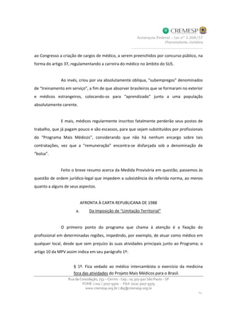 ao Congresso a criação de cargos de médico, a serem preenchidos por concurso público, na
forma do artigo 37, regulamentando a carreira do médico no âmbito do SUS.
Ao invés, criou por via absolutamente oblíqua, “subempregos” denominados
de “treinamento em serviço”, a fim de que absorver brasileiros que se formaram no exterior
e médicos estrangeiros, colocando-os para “aprendizado” junto a uma população
absolutamente carente.
E mais, médicos regularmente inscritos fatalmente perderão seus postos de
trabalho, que já pagam pouco e são escassos, para que sejam substituídos por profissionais
do “Programa Mais Médicos”, considerando que não há nenhum encargo sobre tais
contratações, vez que a “remuneração” encontra-se disfarçada sob a denominação de
“bolsa”.
Feito o breve resumo acerca da Medida Provisória em questão, passemos às
questão de ordem jurídico-legal que impedem a subsistência da referida norma, ao menos
quanto a alguns de seus aspectos.
AFRONTA À CARTA REPUBLICANA DE 1988
a. Da Imposição de “Limitação Territorial”
O primeiro ponto do programa que chama à atenção é a fixação do
profissional em determinadas regiões, impedindo, por exemplo, de atuar como médico em
qualquer local, desde que sem prejuízo às suas atividades principais junto ao Programa; o
artigo 10 da MPV assim indica em seu parágrafo 1º:
§ 1º. Fica vedado ao médico intercambista o exercício da medicina
fora das atividades do Projeto Mais Médicos para o Brasil.
 