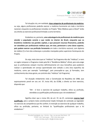 Tal situação cria, em realidade, duas categorias de profissionais da medicina,
ou seja, alguns profissionais poderão exercer a medicina livremente em todo o território
nacional, enquanto os profissionais incluídos no Projeto “Mais Médicos para o Brasil” terão
seu direito ao exercício profissional limitado a certo território.
Estabelece-se, portanto, uma subcategoria de profissionais da medicina para
atender a população carente e que reside no interior do Brasil, enquanto que os
brasileiros residentes nas grandes capitais, e que possuem recursos financeiros, poderão
ser atendidos por profissionais médicos que, em tese, pertencem a uma classe superior,
pois podem exercer sua profissão livremente em todo o território nacional, com diploma
de médico (!) e livre dos embaraços e pressões manejados pelos superiores hierárquicos do
Projeto.
Ou seja, resta claro que os “médicos” do Programa não são “médicos”; e nem
se cogite comparar o Programa criado pela Ré à “Residência Médica” oficial, pois esta exige
que os profissionais estejam inscritos definitivamente em seus Conselhos para poderem
realizar o aprendizado em serviço (aprendizado este voltado a uma área específica da
medicina, como por exemplo “cardiologia”, pois pressupõe-se que, já formados, tem
conhecimento das áreas gerais, ao contrário dos “médicos” do Programa).
Tal situação nitidamente viola a Constituição da República de 1988, que
expressamente prevê em seu art. 5º, inciso XIII, da CF/88, o direito ao livre exercício,
dispondo que:
“XIII - é livre o exercício de qualquer trabalho, ofício ou profissão,
atendidas as qualificações profissionais que a lei estabelecer;”
Significa dizer que o inciso XIII, do art. 5º, da CF, contempla reserva legal
qualificada, pois o próprio texto constitucional impõe limitação de conteúdo ao legislador
no exercício da competência que lhe confere. A restrição ao exercício de qualquer trabalho,
ofício ou profissão, portanto, se limitará às "qualificações profissionais que a lei
estabelecer."
 