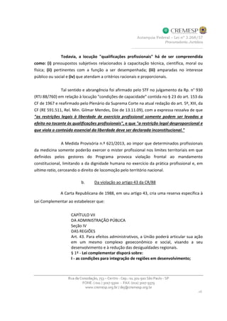 Todavia, a locução "qualificações profissionais" há de ser compreendida
como: (i) pressupostos subjetivos relacionados à capacitação técnica, científica, moral ou
física; (ii) pertinentes com a função a ser desempenhada; (iii) amparadas no interesse
público ou social e (iv) que atendam a critérios racionais e proporcionais.
Tal sentido e abrangência foi afirmado pelo STF no julgamento da Rp. n° 930
(RTJ 88/760) em relação à locução "condições de capacidade" contida no § 23 do art. 153 da
CF de 1967 e reafirmado pelo Plenário da Suprema Corte na atual redação do art. 5º, XIII, da
CF (RE 591.511, Rel. Min. Gilmar Mendes, DJe de 13.11.09), com a expressa ressalva de que
"as restrições legais à liberdade de exercício profissional somente podem ser levadas a
efeito no tocante às qualificações profissionais", e que "a restrição legal desproporcional e
que viola o conteúdo essencial da liberdade deve ser declarada inconstitucional."
A Medida Provisória n.º 621/2013, ao impor que determinados profissionais
da medicina somente poderão exercer o mister profissional nos limites territoriais em que
definidos pelos gestores do Programa provoca violação frontal ao mandamento
constitucional, limitando a da dignidade humana no exercício da prática profissional e, em
ultima ratio, cerceando o direito de locomoção pelo território nacional.
b. Da violação ao artigo 43 da CR/88
A Carta Republicana de 1988, em seu artigo 43, cria uma reserva específica à
Lei Complementar ao estabelecer que:
CAPÍTULO VII
DA ADMINISTRAÇÃO PÚBLICA
Seção IV
DAS REGIÕES
Art. 43. Para efeitos administrativos, a União poderá articular sua ação
em um mesmo complexo geoeconômico e social, visando a seu
desenvolvimento e à redução das desigualdades regionais.
§ 1º - Lei complementar disporá sobre:
I - as condições para integração de regiões em desenvolvimento;
 