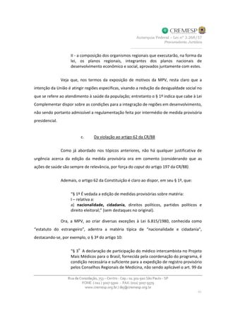 II - a composição dos organismos regionais que executarão, na forma da
lei, os planos regionais, integrantes dos planos nacionais de
desenvolvimento econômico e social, aprovados juntamente com estes.
Veja que, nos termos da exposição de motivos da MPV, resta claro que a
intenção da União é atingir regiões específicas, visando a redução da desigualdade social no
que se refere ao atendimento à saúde da população; entretanto o § 1º indica que cabe à Lei
Complementar dispor sobre as condições para a integração de regiões em desenvolvimento,
não sendo portanto admissível a regulamentação feita por intermédio de medida provisória
presidencial.
c. Da violação ao artigo 62 da CR/88
Como já abordado nos tópicos anteriores, não há qualquer justificativa de
urgência acerca da edição da medida provisória ora em comento (considerando que as
ações de saúde são sempre de relevância, por força do caput do artigo 197 da CR/88)
Ademais, o artigo 62 da Constituição é claro ao dispor, em seu § 1º, que:
“§ 1º É vedada a edição de medidas provisórias sobre matéria:
I – relativa a:
a) nacionalidade, cidadania, direitos políticos, partidos políticos e
direito eleitoral;” (sem destaques no original).
Ora, a MPV, ao criar diversas exceções à Lei 6.815/1980, conhecida como
“estatuto do estrangeiro”, adentra a matéria típica de “nacionalidade e cidadania”,
destacando-se, por exemplo, o § 3º do artigo 10:
“§ 3
o
A declaração de participação do médico intercambista no Projeto
Mais Médicos para o Brasil, fornecida pela coordenação do programa, é
condição necessária e suficiente para a expedição de registro provisório
pelos Conselhos Regionais de Medicina, não sendo aplicável o art. 99 da
 