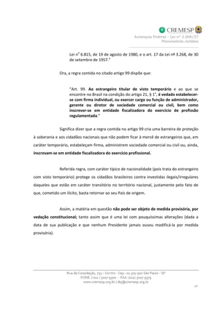 Lei n
o
6.815, de 19 de agosto de 1980, e o art. 17 da Lei nº 3.268, de 30
de setembro de 1957.”
Ora, a regra contida no citado artigo 99 dispõe que:
“Art. 99. Ao estrangeiro titular de visto temporário e ao que se
encontre no Brasil na condição do artigo 21, § 1°, é vedado estabelecer-
se com firma individual, ou exercer cargo ou função de administrador,
gerente ou diretor de sociedade comercial ou civil, bem como
inscrever-se em entidade fiscalizadora do exercício de profissão
regulamentada.”
Significa dizer que a regra contida no artigo 99 cria uma barreira de proteção
à soberania e aos cidadãos nacionais que não podem ficar à mercê de estrangeiros que, em
caráter temporário, estabeleçam firma, administrem sociedade comercial ou civil ou, ainda,
inscrevam-se em entidade fiscalizadora do exercício profissional.
Referida regra, com caráter típico de nacionalidade (pois trata do estrangeiro
com visto temporário) protege os cidadãos brasileiros contra investidas ilegais/irregulares
daqueles que estão em caráter transitório no território nacional, justamente pelo fato de
que, cometido um ilícito, basta retornar ao seu País de origem.
Assim, a matéria em questão não pode ser objeto de medida provisória, por
vedação constitucional; tanto assim que é uma lei com pouquíssimas alterações (dada a
data de sua publicação e que nenhum Presidente jamais ousou modificá-la por medida
provisória).
 