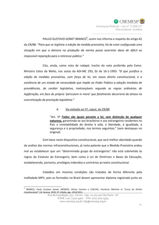PAULO GUSTAVO GONET BRANCO
9
, assim nos informa a respeito do artigo 62
da CR/88: “Para que se legitime a edição da medida provisória, há de estar configurada uma
situação em que a demora na produção da norma possa acarretar dano de difícil ou
impossível reparação para o interesse público.”
Cita, ainda, como nota de rodapé, trecho do voto proferido pelo Exmo.
Ministro Celso de Mello, nos autos da ADI-MC 293, DJ de 16-1-1993: “O que justifica a
edição de medidas provisórias, com força de lei, em nosso direito constitucional, é a
existência de um estado de necessidade que impõe ao Poder Público a adoção imediata de
providências, de caráter legislativo, inalcançáveis segundo as regras ordinárias de
legiferação, em face do próprio ‘periculum in mora’ que fatalmente decorreria do atraso na
concretização da prestação legislativa.”
d. Da violação ao 5º, caput, da CR/88
“Art. 5º Todos são iguais perante a lei, sem distinção de qualquer
natureza, garantindo-se aos brasileiros e aos estrangeiros residentes no
País a inviolabilidade do direito à vida, à liberdade, à igualdade, à
segurança e à propriedade, nos termos seguintes:” (sem destaques no
original)
Com base neste dispositivo constitucional, que será melhor abordado quando
da análise das normas infraconstitucionais, já resta patente que a Medida Provisória andou
mal ao estabelecer que um “determinado grupo de estrangeiros” não está submetido às
regras do Estatuto do Estrangeiro, bem como à Lei de Diretrizes e Bases da Educação,
estabelecendo, portanto, privilégios indevidos e contrários ao texto constitucional.
Cidadãos em mesmas condições são tratados de forma diferente pela
malfadada MPV, pois os formados no Brasil devem apresentar diploma registrado junto ao
9
BRANCO, Paulo Gustavo Gonet; MENDES, Gilmar Ferreira e COELHO, Inocêncio Mártires in “Curso de Direito
Constitucional”, Ed. Saraiva, 2010. 5ª. Edição, pgs. 1014/1015.
 