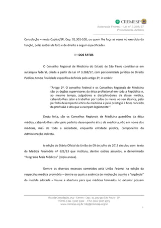 Consolação – nesta Capital/SP, Cep. 01.301-100, ou quem lhe faça as vezes no exercício da
função, pelas razões de fato e de direito a seguir especificadas.
I – DOS FATOS
O Conselho Regional de Medicina do Estado de São Paulo constitui-se em
autarquia federal, criada a partir da Lei nº 3.268/57, com personalidade jurídica de Direito
Público, tendo finalidade específica definida pelo artigo 2º, in verbis:
“Artigo 2º. O conselho Federal e os Conselhos Regionais de Medicina
são os órgãos supervisores da ética profissional em toda a República e,
ao mesmo tempo, julgadores e disciplinadores da classe médica,
cabendo-lhes zelar e trabalhar por todos os meios ao seu alcance, pelo
perfeito desempenho ético da medicina e pelo prestígio e bom conceito
da profissão e dos que a exerçam legalmente.”
Desta feita, são os Conselhos Regionais de Medicina guardiões da ética
médica, cabendo-lhes zelar pelo perfeito desempenho ético da medicina, não em nome dos
médicos, mas de toda a sociedade, enquanto entidade pública, componente da
Administração indireta.
A edição do Diário Oficial da União de 09 de julho de 2013 circulou com texto
da Medida Provisória nº 621/13 que instituiu, dentre outros assuntos, o denominado
“Programa Mais Médicos” (cópia anexa).
Dentre os diversos excessos cometidos pela União Federal na edição da
respectiva medida provisória – dentre os quais a ausência de motivação quanto a “urgência”
da medida adotada – houve a abertura para que médicos formados no exterior possam
 