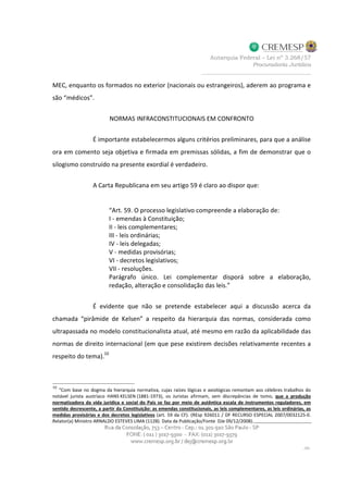 MEC, enquanto os formados no exterior (nacionais ou estrangeiros), aderem ao programa e
são “médicos”.
NORMAS INFRACONSTITUCIONAIS EM CONFRONTO
É importante estabelecermos alguns critérios preliminares, para que a análise
ora em comento seja objetiva e firmada em premissas sólidas, a fim de demonstrar que o
silogismo construído na presente exordial é verdadeiro.
A Carta Republicana em seu artigo 59 é claro ao dispor que:
“Art. 59. O processo legislativo compreende a elaboração de:
I - emendas à Constituição;
II - leis complementares;
III - leis ordinárias;
IV - leis delegadas;
V - medidas provisórias;
VI - decretos legislativos;
VII - resoluções.
Parágrafo único. Lei complementar disporá sobre a elaboração,
redação, alteração e consolidação das leis.”
É evidente que não se pretende estabelecer aqui a discussão acerca da
chamada “pirâmide de Kelsen” a respeito da hierarquia das normas, considerada como
ultrapassada no modelo constitucionalista atual, até mesmo em razão da aplicabilidade das
normas de direito internacional (em que pese existirem decisões relativamente recentes a
respeito do tema).10
10
“Com base no dogma da hierarquia normativa, cujas raízes lógicas e axiológicas remontam aos célebres trabalhos do
notável jurista austríaco HANS KELSEN (1881-1973), os Juristas afirmam, sem discrepâncias de tomo, que a produção
normatizadora da vida jurídica e social do País se faz por meio de autêntica escala de instrumentos reguladores, em
sentido decrescente, a partir da Constituição: as emendas constitucionais, as leis complementares, as leis ordinárias, as
medidas provisórias e dos decretos legislativos (art. 59 da CF). (REsp 926011 / DF RECURSO ESPECIAL 2007/0032125-0.
Relator(a) Ministro ARNALDO ESTEVES LIMA (1128). Data da Publicação/Fonte DJe 09/12/2008).
 