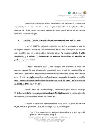 Entretanto, independentemente de utilizarmos ou não a teoria da hierarquia
das normas, há que se ponderar que leis não podem coexistir em situação de conflito,
aparente ou nítido, sendo necessário realizarmos uma análise acerca da pertinência
normativa para cada situação.
a. Situação 1. Análise da MPV 621/13 em confronto com a Lei nº 6.815/1980
A Lei nº 6.815/80, Legislação Ordinária, que “Define a situação jurídica do
estrangeiro no Brasil”, conhecida comumente como “Estatuto do Estrangeiro” possui uma
regra proibitiva clara em seu artigo 99, já transcrito acima: “Ao estrangeiro titular de visto
temporário(...) é vedado (...) inscrever-se em entidade fiscalizadora do exercício de
profissão regulamentada.”
A Medida Provisória 621/13, nem revogou nem modificou o artigo em
questão, mas deu-lhe uma interpretação excepcional, que a própria Lei não possibilita, ao
afirmar que “A declaração de participação do médico intercambista no Projeto Mais Médicos
para o Brasil, é condição necessária e suficiente para a expedição de registro provisório
pelos Conselhos Regionais de Medicina, não sendo aplicável o art. 99 da Lei n
o
6.815, de 19
de agosto de 1980... (§ 3º, art. 10)”.
Ou seja, criou um conflito infralegal, considerando que o disposto no artigo
99 do Estatuto não foi revogado, nem alterado pela Medida Provisória (o que também não
seria possível, considerando que MPV não revoga Lei).
E, diante deste conflito e considerando a “força de lei” atribuída à MPV pela
CR/88, há que se aplicar a LICC que, em seu artigo 2º, § 2º, assim dispõe:
“Art. 2o
Não se destinando à vigência temporária, a lei terá vigor até
que outra a modifique ou revogue.
 