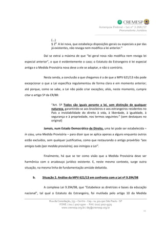 (...)
§ 2
o
A lei nova, que estabeleça disposições gerais ou especiais a par das
já existentes, não revoga nem modifica a lei anterior.”
Daí se extrai a máxima de que “lei geral nova não modifica nem revoga lei
especial anterior”, o que é evidentemente o caso; o Estatuto do Estrangeiro é lei especial
antiga e a Medida Provisória nova deve a ele se adaptar, e não o contrário.
Nesta senda, a conclusão a que chegamos é a de que a MPV 621/13 não pode
excepcionar o que a Lei específica regulamentou de forma clara e em momento anterior;
até porque, como se sabe, a Lei não pode criar exceções; aliás, neste momento, cumpre
citar o artigo 5º da CR/88:
“Art. 5º Todos são iguais perante a lei, sem distinção de qualquer
natureza, garantindo-se aos brasileiros e aos estrangeiros residentes no
País a inviolabilidade do direito à vida, à liberdade, à igualdade, à
segurança e à propriedade, nos termos seguintes:” (sem destaques no
original)
Jamais, num Estado Democrático de Direito, uma lei pode ser estabelecida –
in casu, uma Medida Provisória – para dizer que se aplica apenas a alguns enquanto outros
estão excluídos, sem qualquer justificativa, como que restaurando o antigo provérbio “aos
amigos tudo (por medida provisória), aos inimigos a Lei”.
Finalmente, há que se ter como visão que a Medida Provisória deve ser
harmônica com o arcabouço jurídico existente. E, neste mesmo contexto, surge outra
situação, na mesma linha de fundamentação amiúde debatida.
b. Situação 2. Análise da MPV 621/13 em confronto com a Lei nº 9.394/98
A complexa Lei 9.394/98, que “Estabelece as diretrizes e bases da educação
nacional”, tal qual o Estatuto do Estrangeiro, foi mutilada pelo artigo 10 da Medida
 