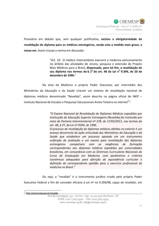 Provisória em debate que, sem qualquer justificativa, excluiu a obrigatoriedade de
revalidação de diploma para os médicos estrangeiros, sendo esta a medida mais grave, a
nosso ver. Assim trouxe a norma em discussão:
“Art. 10. O médico intercambista exercerá a medicina exclusivamente
no âmbito das atividades de ensino, pesquisa e extensão do Projeto
Mais Médicos para o Brasil, dispensada, para tal fim, a revalidação de
seu diploma nos termos do § 2o
do art. 48 da Lei no
9.394, de 20 de
dezembro de 1996.”
Na área da Medicina o próprio Poder Executivo, por intermédio dos
Ministérios da Educação e da Saúde criaram um sistema de revalidação nacional de
diplomas médicos denominado “Revalida”, assim descrito na página oficial do INEP –
Instituto Nacional de Estudos e Pesquisas Educacionais Anísio Teixeira na internet11
:
“O Exame Nacional de Revalidação de Diplomas Médicos expedidos por
Instituição de Educação Superior Estrangeira (Revalida) foi instituído por
meio da Portaria Interministerial nº 278, de 17/03/2011, nos termos do
art. 48, § 2º, da Lei nº 9394, de 1996.
O processo de revalidação de diplomas médicos obtidos no exterior é um
avanço decorrente da ação articulada dos Ministérios da Educação e da
Saúde que estabelece um processo apoiado em um instrumento
unificado de avaliação e um exame para revalidação dos diplomas
estrangeiros compatíveis com as exigências de formação
correspondentes aos diplomas médicos expedidos por universidades
brasileiras, em consonância com as Diretrizes Curriculares Nacionais do
Curso de Graduação em Medicina, com parâmetros e critérios
isonômicos adequados para aferição de equivalência curricular e
definição da correspondente aptidão para o exercício profissional da
medicina no Brasil.”
Ou seja, o “revalida” é o instrumento jurídico criado pelo próprio Poder
Executivo Federal a fim de conceder eficácia à Lei nº no 9.394/98, capaz de revalidar, em
11
http://portal.inep.gov.br/revalida
 