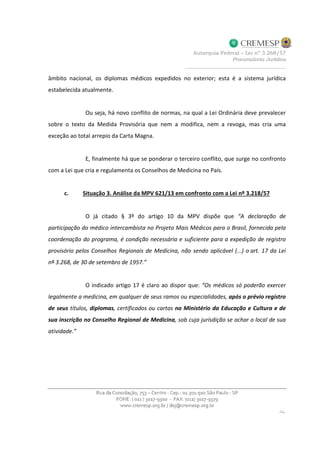 âmbito nacional, os diplomas médicos expedidos no exterior; esta é a sistema jurídica
estabelecida atualmente.
Ou seja, há novo conflito de normas, na qual a Lei Ordinária deve prevalecer
sobre o texto da Medida Provisória que nem a modifica, nem a revoga, mas cria uma
exceção ao total arrepio da Carta Magna.
E, finalmente há que se ponderar o terceiro conflito, que surge no confronto
com a Lei que cria e regulamenta os Conselhos de Medicina no País.
c. Situação 3. Análise da MPV 621/13 em confronto com a Lei nº 3.218/57
O já citado § 3º do artigo 10 da MPV dispõe que “A declaração de
participação do médico intercambista no Projeto Mais Médicos para o Brasil, fornecida pela
coordenação do programa, é condição necessária e suficiente para a expedição de registro
provisório pelos Conselhos Regionais de Medicina, não sendo aplicável (...) o art. 17 da Lei
nº 3.268, de 30 de setembro de 1957.”
O indicado artigo 17 é claro ao dispor que: “Os médicos só poderão exercer
legalmente a medicina, em qualquer de seus ramos ou especialidades, após o prévio registro
de seus títulos, diplomas, certificados ou cartas no Ministério da Educação e Cultura e de
sua inscrição no Conselho Regional de Medicina, sob cuja jurisdição se achar o local de sua
atividade.”
 