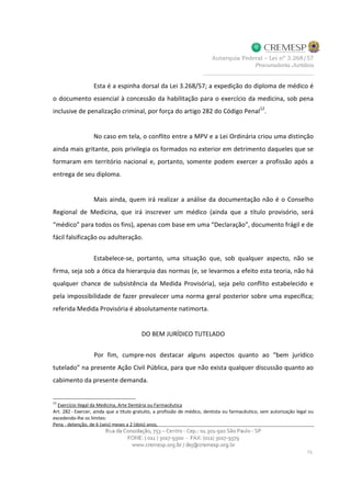 Esta é a espinha dorsal da Lei 3.268/57; a expedição do diploma de médico é
o documento essencial à concessão da habilitação para o exercício da medicina, sob pena
inclusive de penalização criminal, por força do artigo 282 do Código Penal12
.
No caso em tela, o conflito entre a MPV e a Lei Ordinária criou uma distinção
ainda mais gritante, pois privilegia os formados no exterior em detrimento daqueles que se
formaram em território nacional e, portanto, somente podem exercer a profissão após a
entrega de seu diploma.
Mais ainda, quem irá realizar a análise da documentação não é o Conselho
Regional de Medicina, que irá inscrever um médico (ainda que a título provisório, será
“médico” para todos os fins), apenas com base em uma “Declaração”, documento frágil e de
fácil falsificação ou adulteração.
Estabelece-se, portanto, uma situação que, sob qualquer aspecto, não se
firma, seja sob a ótica da hierarquia das normas (e, se levarmos a efeito esta teoria, não há
qualquer chance de subsistência da Medida Provisória), seja pelo conflito estabelecido e
pela impossibilidade de fazer prevalecer uma norma geral posterior sobre uma específica;
referida Medida Provisória é absolutamente natimorta.
DO BEM JURÍDICO TUTELADO
Por fim, cumpre-nos destacar alguns aspectos quanto ao “bem jurídico
tutelado” na presente Ação Civil Pública, para que não exista qualquer discussão quanto ao
cabimento da presente demanda.
12
Exercício Ilegal da Medicina, Arte Dentária ou Farmacêutica
Art. 282 - Exercer, ainda que a título gratuito, a profissão de médico, dentista ou farmacêutico, sem autorização legal ou
excedendo-lhe os limites:
Pena - detenção, de 6 (seis) meses a 2 (dois) anos.
 