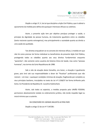 Dispõe o artigo 1º, V, da Lei que disciplina a Ação Civil Pública, que é cabível o
ajuizamento da medida para defesa de quaisquer interesses difusos ou coletivos.
Assim, a presente ação tem por objetivo precípuo proteger a saúde, o
princípio da dignidade da pessoa humana, do tratamento igualitário entre os cidadãos
(tanto nacionais quanto estrangeiros), mas principalmente a sociedade quanto ao direito a
uma saúde de qualidade.
Tais direitos enquadram-se no conceito de interesse difuso, à medida em que
não há como precisar de forma individual os beneficiários da presente Ação Civil Pública,
protegendo todos os cidadãos quanto aos seus direitos fundamentais enquanto
“pacientes”, não somente como usuários do Sistema Único de Saúde, mas como “pessoas
humanas”, nos termos da Carta Republicana de 1988.
Sob o viés da atuação deste Conselho, ora Autor, a situação é igualmente
grave, pois terá sob sua responsabilidade o dever de “fiscalizar” profissionais que não
reúnem – em tese – quaisquer condições mínimas de atuação, fragilizando por completo os
seus princípios basilares, insculpidos no texto da Lei nº 3.268/57 de forma brilhante pelo
Exmo. Ex-Presidente da República Dr. Juscelino Kubitscheck.
Assim, sob todos os aspectos, a medida proposta pela UNIÃO FEDERAL
permanece absolutamente isolada no ordenamento jurídico, não tendo respaldo legal ou
moral mínimo que a sustente.
DA CONCESSÃO DE LIMINAR INAUDITA ALTERA PARS
Dispõe o artigo 12 da Lei nº 7.347/85:
 
