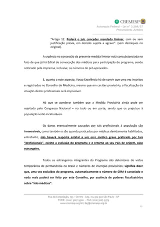 “Artigo 12. Poderá o juiz conceder mandado liminar, com ou sem
justificação prévia, em decisão sujeita a agravo”. (sem destaques no
original).
A urgência na concessão da presente medida liminar está consubstanciada no
fato de que já há Edital de convocação dos médicos para participação do programa, sendo
noticiado pela imprensa, inclusive, os números de pré-aprovados.
E, quanto a este aspecto, Vossa Excelência há de convir que uma vez inscritos
e registrados no Conselho de Medicina, mesmo que em caráter provisório, a fiscalização da
atuação destes profissionais será impossível.
Há que se ponderar também que a Medida Provisória ainda pode ser
rejeitada pelo Congresso Nacional – no todo ou em parte, sendo que os prejuízos à
população serão incalculáveis.
Os danos eventualmente causados por tais profissionais à população são
irreversíveis, como também o são quando praticados por médicos devidamente habilitados;
entretanto, não haverá resposta estatal a um erro médico grave praticado por tais
“profissionais”, exceto a exclusão do programa e o retorno ao seu País de origem, caso
estrangeiro.
Todos os estrangeiros integrantes do Programa são detentores de vistos
temporários de permanência no Brasil e números de inscrição provisórios; significa dizer
que, uma vez excluídos do programa, automaticamente o número de CRM é cancelado e
nada mais poderá ser feito por este Conselho, por ausência de poderes fiscalizatórios
sobre “não médicos”.
 