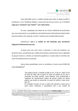 Como defendido acima, o modelo utilizado pela União na edição da MPV é
semelhante a uma “Residência Médica”, exceto pelo fato de que nesta a Lei nº 6.932/81
exige que o “estudante” seja “médico”13
, por razões óbvias.
Ou seja, a população será cobaia de um número indefinido de profissionais
que, sem comprovarem a sua aptidão por intermédio da prova oferecida pelo próprio Poder
Executivo Federal, irão “aprender e treinar” medicina junto a Saúde Pública do País.
Questiona-se: este é o modelo de SUS idealizado pelo Constituinte
Originário? Evidentemente que não.
O fumus boni iuris, bem como o periculum in mora são evidentes nos
presentes autos, considerando que a defesa de princípios constitucionais como a dignidade
da pessoa humana e o direito ao tratamento igualitário e à saúde estão na eminência de
serem afrontados de forma irreversível.
Acerca desta possibilidade, assim se manifestou o Ilustre Jurista PEDRO DA
SILVA DINAMARCO
14
:
“De qualquer forma, a vedação contida no art. 1º da Lei n. 8437, de 30
de junho de 1992, não se aplica em ação civil pública (§ 2º), mas a
concessão da tutela sumária, nessa hipótese, está condicionada à
‘audiência do representante judicial da pessoa jurídica de direito
público, que deverá se pronunciar no prazo de setenta e duas horas’
(art. 2º).
Em situações normais, em que a espera não agravará o dano que se
tenta evitar, realmente é aconselhável que o juiz sempre dê
13
Art. 1º - A Residência Médica constitui modalidade de ensino de pós-graduação, destinada a médicos, sob a forma de
cursos de especialização, caracterizada por treinamento em serviço, funcionando sob a responsabilidade de instituições de
saúde, universitárias ou não, sob a orientação de profissionais médicos de elevada qualificação ética e profissional.
14
DINAMARCO, Pedro da Silva in Ação Civil Pública, Ed. Saraiva, 2001, pg. 320
 