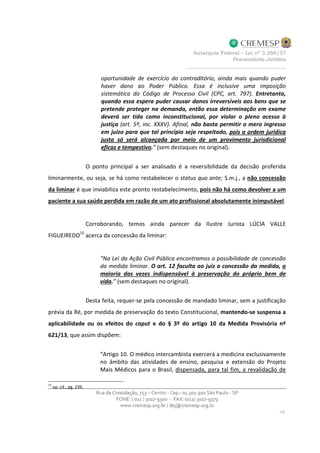 oportunidade de exercício do contraditório, ainda mais quando puder
haver dano ao Poder Público. Essa é inclusive uma imposição
sistemática do Código de Processo Civil (CPC, art. 797). Entretanto,
quando essa espera puder causar danos irreversíveis aos bens que se
pretende proteger na demanda, então essa determinação em exame
deverá ser tida como inconstitucional, por violar o pleno acesso à
justiça (art. 5º, inc. XXXV). Afinal, não basta permitir o mero ingresso
em juízo para que tal princípio seja respeitado, pois a ordem jurídica
justa só será alcançada por meio de um provimento jurisdicional
eficaz e tempestivo.” (sem destaques no original).
O ponto principal a ser analisado é a reversibilidade da decisão proferida
liminarmente, ou seja, se há como restabelecer o status quo ante; S.m.j., a não concessão
da liminar é que inviabiliza este pronto restabelecimento, pois não há como devolver a um
paciente a sua saúde perdida em razão de um ato profissional absolutamente inimputável.
Corroborando, temos ainda parecer da Ilustre Jurista LÚCIA VALLE
FIGUEIREDO15
acerca da concessão da liminar:
“Na Lei da Ação Civil Pública encontramos a possibilidade de concessão
da medida liminar. O art. 12 faculta ao juiz a concessão da medida, a
maioria das vezes indispensável à preservação do próprio bem de
vida.” (sem destaques no original).
Desta feita, requer-se pela concessão de mandado liminar, sem a justificação
prévia da Ré, por medida de preservação do texto Constitucional, mantendo-se suspensa a
aplicabilidade ou os efeitos do caput e do § 3º do artigo 10 da Medida Provisória nº
621/13, que assim dispõem:
“Artigo 10. O médico intercambista exercerá a medicina exclusivamente
no âmbito das atividades de ensino, pesquisa e extensão do Projeto
Mais Médicos para o Brasil, dispensada, para tal fim, a revalidação de
15
op. cit., pg. 239.
 