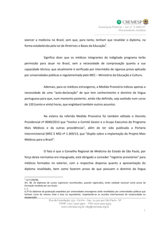 exercer a medicina no Brasil, sem que, para tanto, tenham que revalidar o diploma, na
forma estabelecida pela Lei de Diretrizes e Bases da Educação
1
.
Significa dizer que os médicos integrantes do indigitado programa terão
permissão para atuar no Brasil, sem a necessidade de comprovação quanto a sua
capacidade técnica, que atualmente é verificada por intermédio de rigorosa prova aplicada
por universidades públicas e regulamentada pelo MEC – Ministério da Educação e Cultura.
Ademais, para os médicos estrangeiros, a Medida Provisória indicou apenas a
necessidade de uma “auto-declaração” de que tem conhecimento e domínio da língua
portuguesa para que, num momento posterior, ainda não definido, seja avaliado num curso
de 120 (cento e vinte) horas, que englobará também outros assuntos.
Na esteira da referida Medida Provisória foi também editado o Decreto
Presidencial nº 8040/2013 que “Institui o Comitê Gestor e o Grupo Executivo do Programa
Mais Médicos e da outras providências”, além de ter sido publicada a Portaria
Interministerial (MEC E MS) nº 1.369/13, que “dispõe sobre a implantação do Projeto Mais
Médicos para o Brasil”.
O fato é que o Conselho Regional de Medicina do Estado de São Paulo, por
força desta normativa ora impugnada, está obrigado a conceder “registros provisórios” para
médicos formados no exterior, com a respectiva dispensa quanto a apresentação do
diploma revalidado, bem como fazerem prova de que possuem o domínio da língua
1
Lei 9.394/96.
Art. 48. Os diplomas de cursos superiores reconhecidos, quando registrados, terão validade nacional como prova da
formação recebida por seu titular.
(...)
§ 2º Os diplomas de graduação expedidos por universidades estrangeiras serão revalidados por universidades públicas que
tenham curso do mesmo nível e área ou equivalente, respeitando-se os acordos internacionais de reciprocidade ou
equiparação.
 
