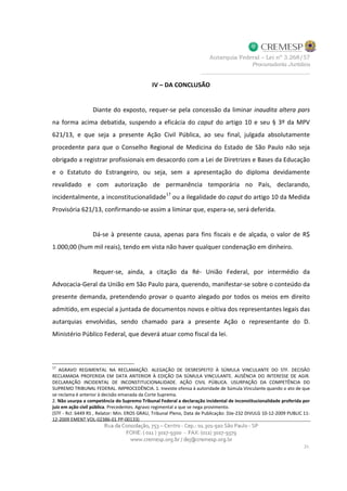 IV – DA CONCLUSÃO
Diante do exposto, requer-se pela concessão da liminar inaudita altera pars
na forma acima debatida, suspendo a eficácia do caput do artigo 10 e seu § 3º da MPV
621/13, e que seja a presente Ação Civil Pública, ao seu final, julgada absolutamente
procedente para que o Conselho Regional de Medicina do Estado de São Paulo não seja
obrigado a registrar profissionais em desacordo com a Lei de Diretrizes e Bases da Educação
e o Estatuto do Estrangeiro, ou seja, sem a apresentação do diploma devidamente
revalidado e com autorização de permanência temporária no País, declarando,
incidentalmente, a inconstitucionalidade
17
ou a ilegalidade do caput do artigo 10 da Medida
Provisória 621/13, confirmando-se assim a liminar que, espera-se, será deferida.
Dá-se à presente causa, apenas para fins fiscais e de alçada, o valor de R$
1.000,00 (hum mil reais), tendo em vista não haver qualquer condenação em dinheiro.
Requer-se, ainda, a citação da Ré- União Federal, por intermédio da
Advocacia-Geral da União em São Paulo para, querendo, manifestar-se sobre o conteúdo da
presente demanda, pretendendo provar o quanto alegado por todos os meios em direito
admitido, em especial a juntada de documentos novos e oitiva dos representantes legais das
autarquias envolvidas, sendo chamado para a presente Ação o representante do D.
Ministério Público Federal, que deverá atuar como fiscal da lei.
17
AGRAVO REGIMENTAL NA RECLAMAÇÃO. ALEGAÇÃO DE DESRESPEITO À SÚMULA VINCULANTE DO STF. DECISÃO
RECLAMADA PROFERIDA EM DATA ANTERIOR À EDIÇÃO DA SÚMULA VINCULANTE. AUSÊNCIA DO INTERESSE DE AGIR.
DECLARAÇÃO INCIDENTAL DE INCONSTITUCIONALIDADE. AÇÃO CIVIL PÚBLICA. USURPAÇÃO DA COMPETÊNCIA DO
SUPREMO TRIBUNAL FEDERAL. IMPROCEDÊNCIA. 1. Inexiste ofensa à autoridade de Súmula Vinculante quando o ato de que
se reclama é anterior à decisão emanada da Corte Suprema.
2. Não usurpa a competência do Supremo Tribunal Federal a declaração incidental de inconstitucionalidade proferida por
juiz em ação civil pública. Precedentes. Agravo regimental a que se nega provimento.
(STF - Rcl: 6449 RS , Relator: Min. EROS GRAU, Tribunal Pleno, Data de Publicação: DJe-232 DIVULG 10-12-2009 PUBLIC 11-
12-2009 EMENT VOL-02386-01 PP-00133)
 