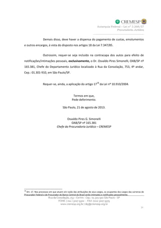 Demais disso, deve haver a dispensa do pagamento de custas, emolumentos
e outros encargos, à vista do disposto nos artigos 18 da Lei 7.347/85.
Outrossim, requer-se seja incluído na contracapa dos autos para efeito de
notificações/intimações pessoais, exclusivamente, o Dr. Osvaldo Pires Simonelli, OAB/SP nº
165.381, Chefe do Departamento Jurídico localizado à Rua da Consolação, 753, 4º andar,
Cep.: 01.301-910, em São Paulo/SP.
Requer-se, ainda, a aplicação do artigo 1718
da Lei nº 10.910/2004.
Termos em que,
Pede deferimento.
São Paulo, 21 de agosto de 2013.
Osvaldo Pires G. Simonelli
OAB/SP nº 165.381
Chefe da Procuradoria Jurídica – CREMESP
18
Art. 17. Nos processos em que atuem em razão das atribuições de seus cargos, os ocupantes dos cargos das carreiras de
Procurador Federal e de Procurador do Banco Central do Brasil serão intimados e notificados pessoalmente.
 