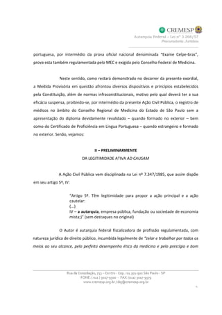 portuguesa, por intermédio da prova oficial nacional denominada “Exame Celpe-bras”,
prova esta também regulamentada pelo MEC e exigida pelo Conselho Federal de Medicina.
Neste sentido, como restará demonstrado no decorrer da presente exordial,
a Medida Provisória em questão afrontou diversos dispositivos e princípios estabelecidos
pela Constituição, além de normas infraconstitucionais, motivo pelo qual deverá ter a sua
eficácia suspensa, proibindo-se, por intermédio da presente Ação Civil Pública, o registro de
médicos no âmbito do Conselho Regional de Medicina do Estado de São Paulo sem a
apresentação do diploma devidamente revalidado – quando formado no exterior – bem
como do Certificado de Proficiência em Língua Portuguesa – quando estrangeiro e formado
no exterior. Senão, vejamos:
II – PRELIMINARMENTE
DA LEGITIMIDADE ATIVA AD CAUSAM
A Ação Civil Pública vem disciplinada na Lei nº 7.347/1985, que assim dispõe
em seu artigo 5º, IV:
“Artigo 5º. Têm legitimidade para propor a ação principal e a ação
cautelar:
(...)
IV – a autarquia, empresa pública, fundação ou sociedade de economia
mista;)” (sem destaques no original)
O Autor é autarquia federal fiscalizadora de profissão regulamentada, com
natureza jurídica de direito público, incumbida legalmente de “zelar e trabalhar por todos os
meios ao seu alcance, pelo perfeito desempenho ético da medicina e pelo prestígio e bom
 