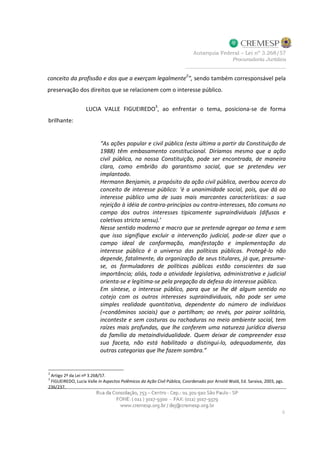 conceito da profissão e dos que a exerçam legalmente
2
”, sendo também corresponsável pela
preservação dos direitos que se relacionem com o interesse público.
LUCIA VALLE FIGUEIREDO
3
, ao enfrentar o tema, posiciona-se de forma
brilhante:
“As ações popular e civil pública (esta última a partir da Constituição de
1988) têm embasamento constitucional. Diríamos mesmo que a ação
civil pública, na nossa Constituição, pode ser encontrada, de maneira
clara, como embrião do garantismo social, que se pretendeu ver
implantado.
Hermann Benjamin, a propósito da ação civil pública, averbou acerca do
conceito de interesse público: ‘é a unanimidade social, pois, que dá ao
interesse público uma de suas mais marcantes características: a sua
rejeição à idéia de contra-princípios ou contra-interesses, tão comuns no
campo dos outros interesses tipicamente supraindividuais (difusos e
coletivos stricto sensu).’
Nesse sentido moderno e macro que se pretende agregar ao tema e sem
que isso signifique excluir a intervenção judicial, pode-se dizer que o
campo ideal de conformação, manifestação e implementação do
interesse público é o universo das políticas públicas. Protegê-lo não
depende, fatalmente, da organização de seus titulares, já que, presume-
se, os formuladores de políticas públicas estão conscientes da sua
importância; aliás, toda a atividade legislativa, administrativa e judicial
orienta-se e legitima-se pela pregação da defesa do interesse público.
Em síntese, o interesse público, para que se lhe dê algum sentido no
cotejo com os outros interesses supraindividuais, não pode ser uma
simples realidade quantitativa, dependente do número de indivíduos
(=condôminos sociais) que o partilham; ao revés, por pairar solitário,
inconteste e sem costuras ou rachaduras no meio ambiente social, tem
raízes mais profundas, que lhe conferem uma natureza jurídica diversa
da família da metaindividualidade. Quem deixar de compreender essa
sua faceta, não está habilitado a distingui-lo, adequadamente, das
outras categorias que lhe fazem sombra.”
2
Artigo 2º da Lei nº 3.268/57.
3
FIGUEIREDO, Lucia Valle in Aspectos Polêmicos da Ação Civil Pública, Coordenado por Arnold Wald, Ed. Saraiva, 2003, pgs.
236/237.
 