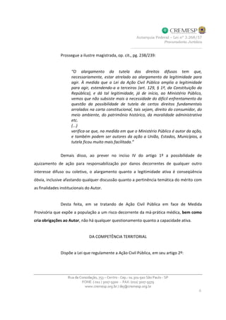 Prossegue a ilustre magistrada, op. cit., pg. 238/239:
“O alargamento da tutela dos direitos difusos tem que,
necessariamente, estar atrelado ao alargamento da legitimidade para
agir. À medida que a Lei da Ação Civil Pública amplia a legitimidade
para agir, estendendo-a a terceiros (art. 129, § 1º, da Constituição da
República), e dá tal legitimidade, já de início, ao Ministério Público,
vemos que não subsiste mais a necessidade do difícil enfrentamento da
questão da possibilidade de tutela de certos direitos fundamentais
arrolados na carta constitucional, tais sejam, direito do consumidor, do
meio ambiente, do patrimônio histórico, da moralidade administrativa
etc.
(...)
verifica-se que, na medida em que o Ministério Público é autor da ação,
e também podem ser autores da ação a União, Estados, Municípios, a
tutela ficou muito mais facilitada.”
Demais disso, ao prever no inciso IV do artigo 1º a possibilidade de
ajuizamento de ação para responsabilização por danos decorrentes de qualquer outro
interesse difuso ou coletivo, o alargamento quanto a legitimidade ativa é conseqüência
óbvia, inclusive afastando qualquer discussão quanto a pertinência temática do mérito com
as finalidades institucionais do Autor.
Desta feita, em se tratando de Ação Civil Pública em face de Medida
Provisória que expõe a população a um risco decorrente da má-prática médica, bem como
cria obrigações ao Autor, não há qualquer questionamento quanto a capacidade ativa.
DA COMPETÊNCIA TERRITORIAL
Dispõe a Lei que regulamente a Ação Civil Pública, em seu artigo 2º:
 